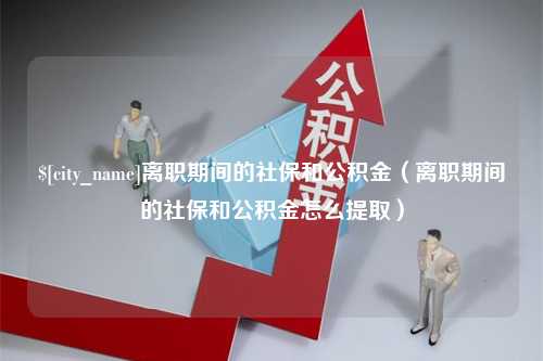 柳林离职期间的社保和公积金（离职期间的社保和公积金怎么提取）