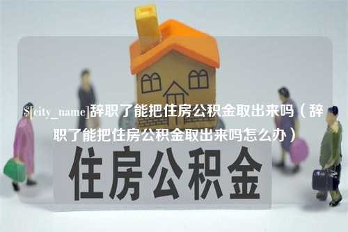 柳林辞职了能把住房公积金取出来吗（辞职了能把住房公积金取出来吗怎么办）