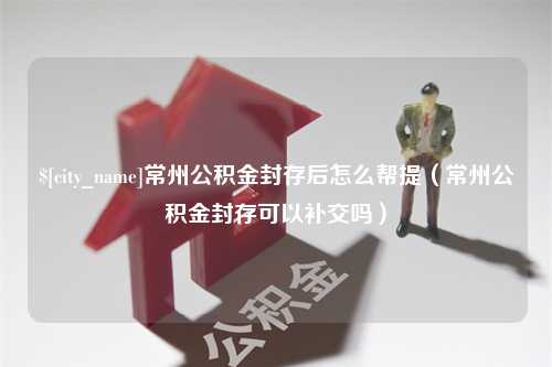 柳林常州公积金封存后怎么帮提（常州公积金封存可以补交吗）