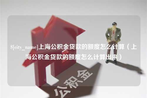 柳林上海公积金贷款的额度怎么计算（上海公积金贷款的额度怎么计算出来）